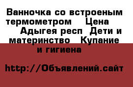 Ванночка со встроеным термометром  › Цена ­ 450 - Адыгея респ. Дети и материнство » Купание и гигиена   